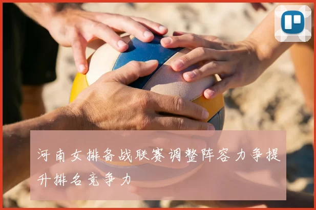 河南女排备战联赛调整阵容力争提升排名竞争力