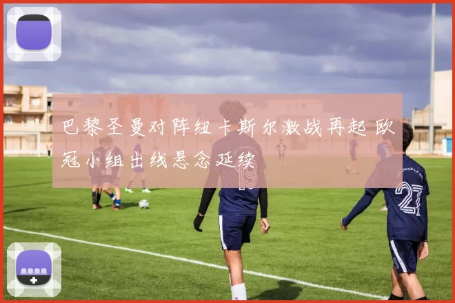 巴黎圣曼对阵纽卡斯尔激战再起 欧冠小组出线悬念延续