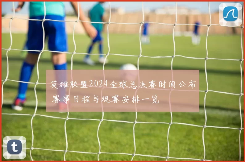 英雄联盟2024全球总决赛时间公布 赛事日程与观赛安排一览