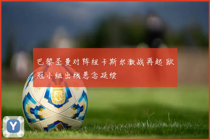 巴黎圣曼对阵纽卡斯尔激战再起 欧冠小组出线悬念延续