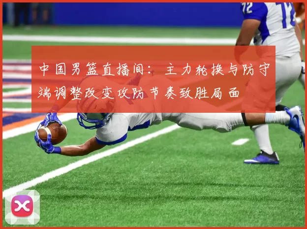 中国男篮直播间：主力轮换与防守端调整改变攻防节奏致胜局面