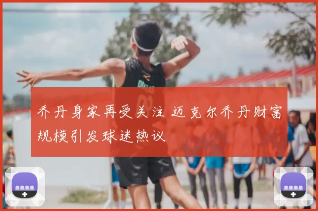 乔丹身家再受关注 迈克尔乔丹财富规模引发球迷热议