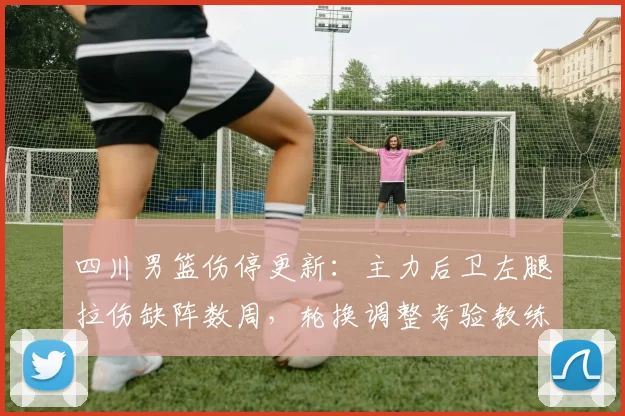 四川男篮伤停更新：主力后卫左腿拉伤缺阵数周，轮换调整考验教练