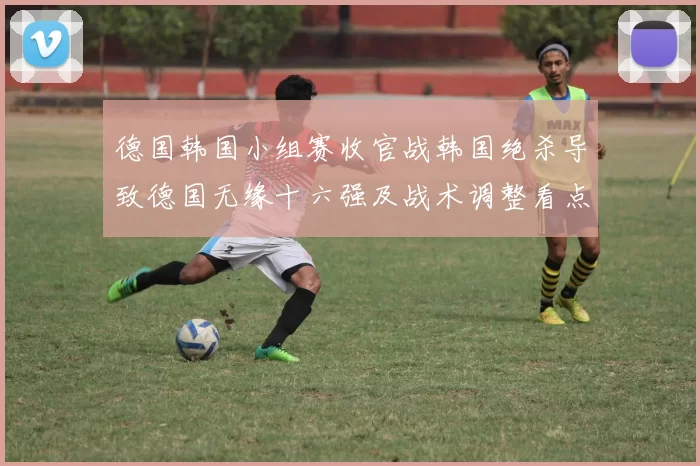 德国韩国小组赛收官战韩国绝杀导致德国无缘十六强及战术调整看点