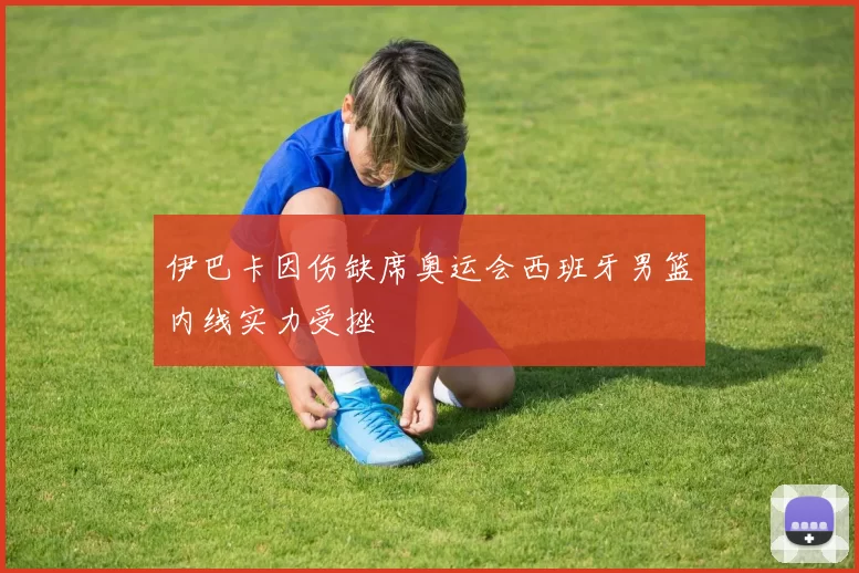 伊巴卡因伤缺席奥运会西班牙男篮内线实力受挫
