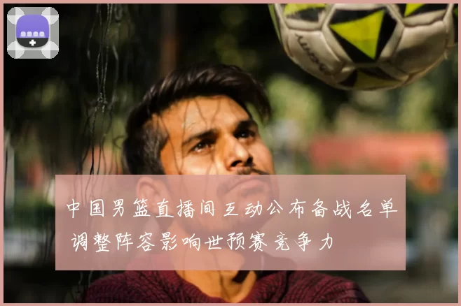 中国男篮直播间互动公布备战名单 调整阵容影响世预赛竞争力