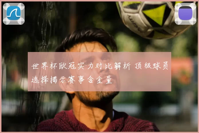 世界杯欧冠实力对比解析 顶级球员选择揭示赛事含金量