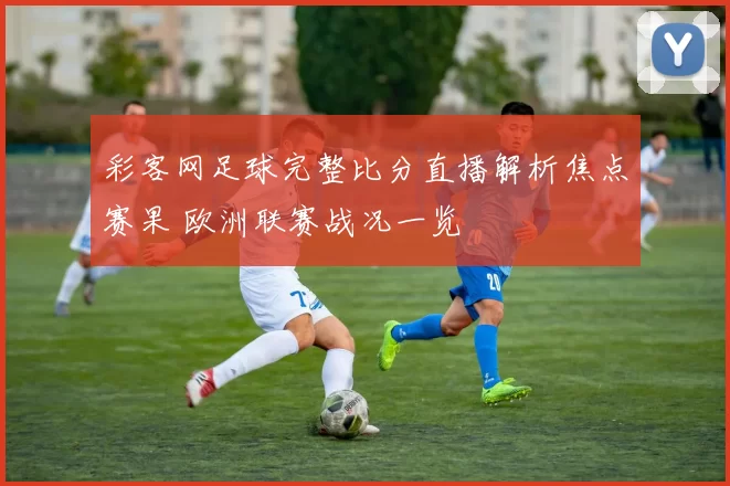 彩客网足球完整比分直播解析焦点赛果 欧洲联赛战况一览