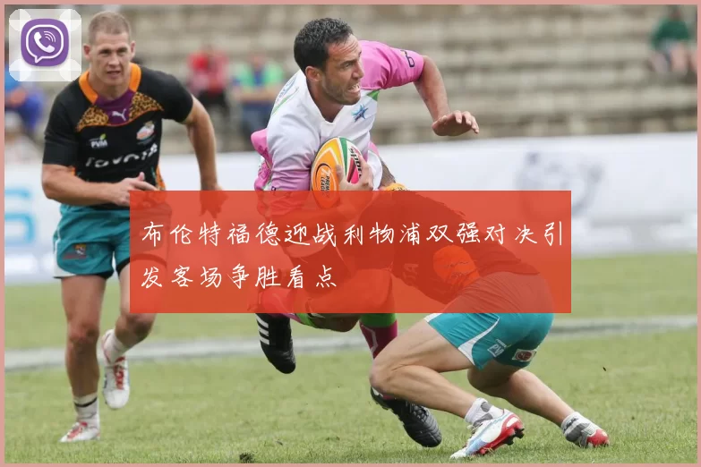 布伦特福德迎战利物浦双强对决引发客场争胜看点