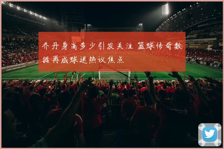 乔丹身高多少引发关注 篮球传奇数据再成球迷热议焦点