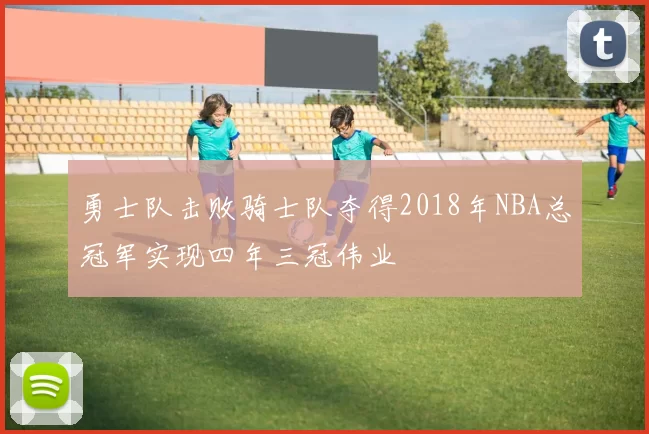 勇士队击败骑士队夺得2018年NBA总冠军实现四年三冠伟业