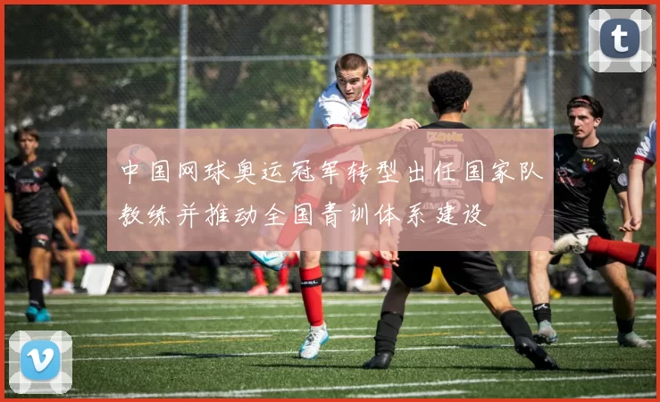 中国网球奥运冠军转型出任国家队教练并推动全国青训体系建设