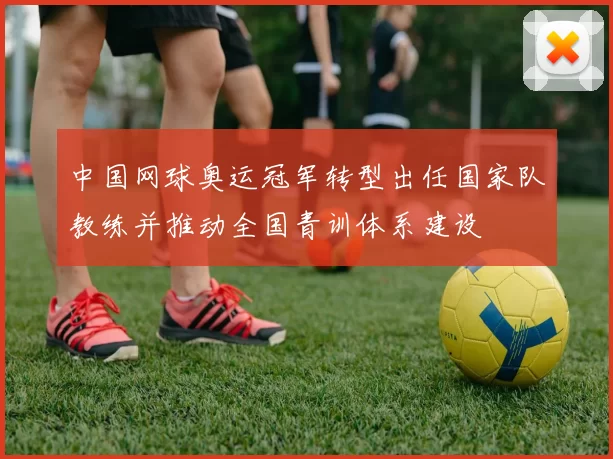 中国网球奥运冠军转型出任国家队教练并推动全国青训体系建设