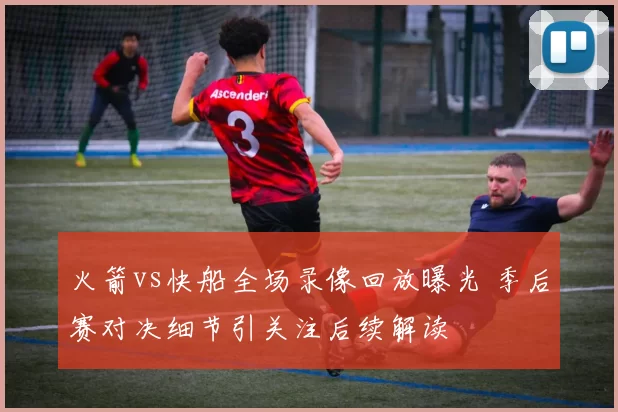 火箭vs快船全场录像回放曝光 季后赛对决细节引关注后续解读