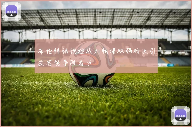 布伦特福德迎战利物浦双强对决引发客场争胜看点