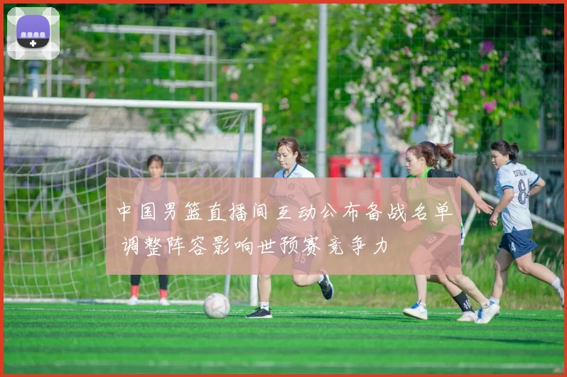中国男篮直播间互动公布备战名单 调整阵容影响世预赛竞争力