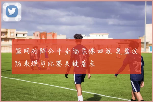 篮网对阵公牛全场录像回放 复盘攻防表现与比赛关键看点