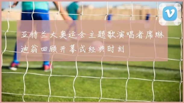 亚特兰大奥运会主题歌演唱者席琳迪翁回顾开幕式经典时刻