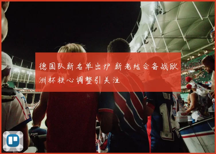德国队新名单出炉 新老结合备战欧洲杯核心调整引关注