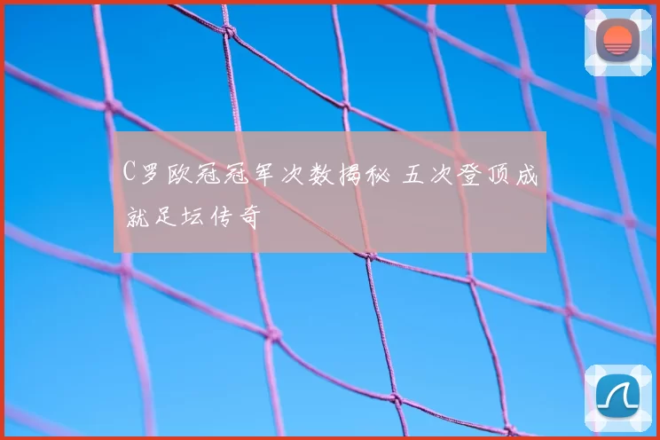 C罗欧冠冠军次数揭秘 五次登顶成就足坛传奇