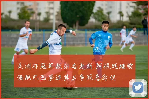 美洲杯冠军数排名更新 阿根廷继续领跑巴西紧追其后争冠悬念仍