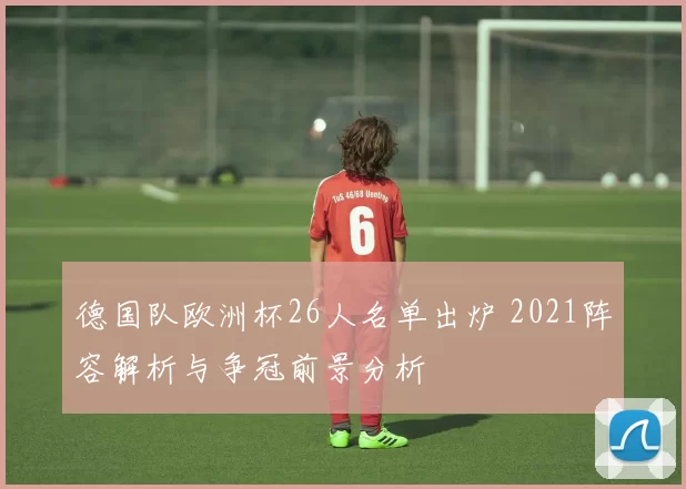 德国队欧洲杯26人名单出炉 2021阵容解析与争冠前景分析