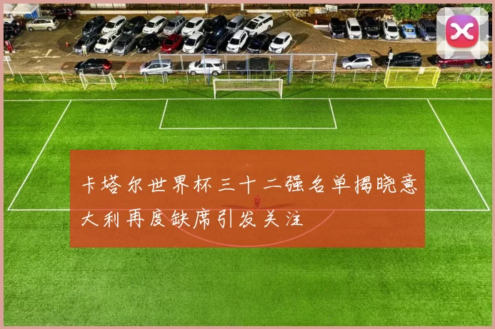 卡塔尔世界杯三十二强名单揭晓意大利再度缺席引发关注
