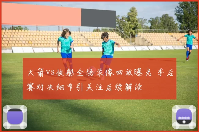 火箭vs快船全场录像回放曝光 季后赛对决细节引关注后续解读
