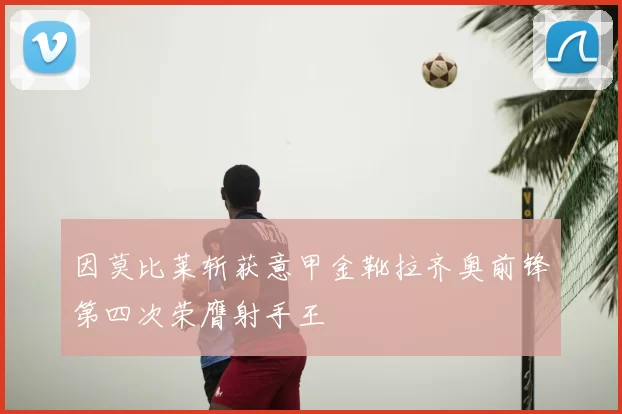 因莫比莱斩获意甲金靴拉齐奥前锋第四次荣膺射手王