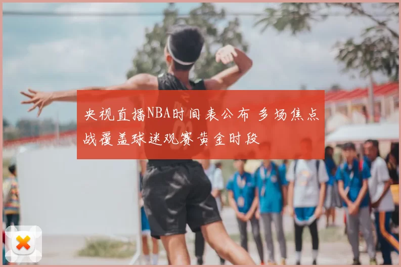 央视直播NBA时间表公布 多场焦点战覆盖球迷观赛黄金时段