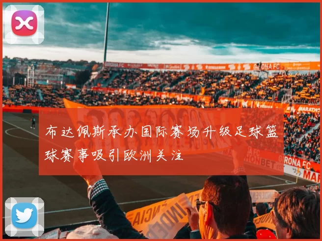 布达佩斯承办国际赛场升级足球篮球赛事吸引欧洲关注