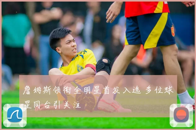 詹姆斯领衔全明星首发入选 多位球星同台引关注