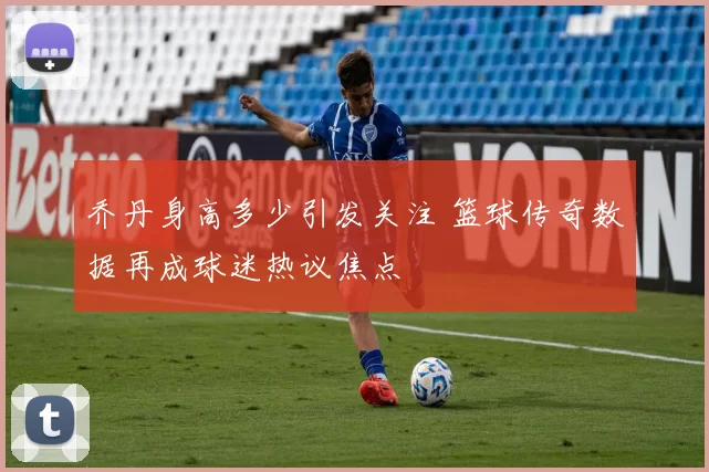 乔丹身高多少引发关注 篮球传奇数据再成球迷热议焦点