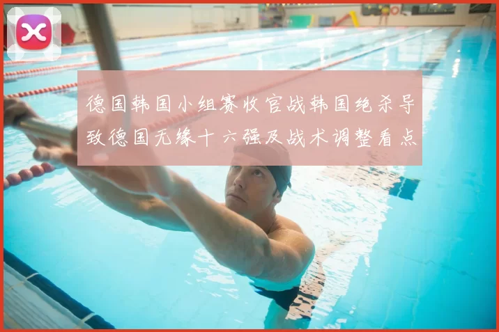 德国韩国小组赛收官战韩国绝杀导致德国无缘十六强及战术调整看点
