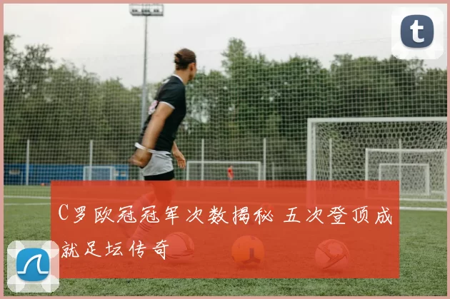 C罗欧冠冠军次数揭秘 五次登顶成就足坛传奇