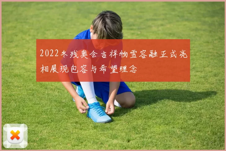 2022冬残奥会吉祥物雪容融正式亮相展现包容与希望理念