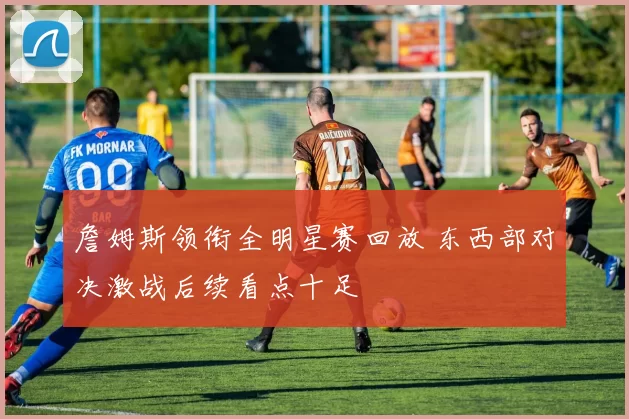 詹姆斯领衔全明星赛回放 东西部对决激战后续看点十足