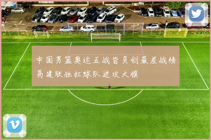 中国男篮奥运五战皆负创最差战绩易建联独扛球队进攻大旗