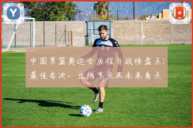中国男篮奥运会历程与战绩盘点：最佳名次、出线节点及未来看点