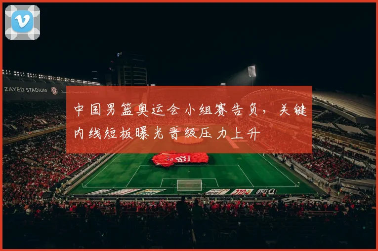 中国男篮奥运会小组赛告负，关键内线短板曝光晋级压力上升