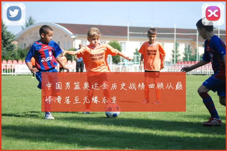 中国男篮奥运会历史战绩回顾从巅峰滑落至无缘东京