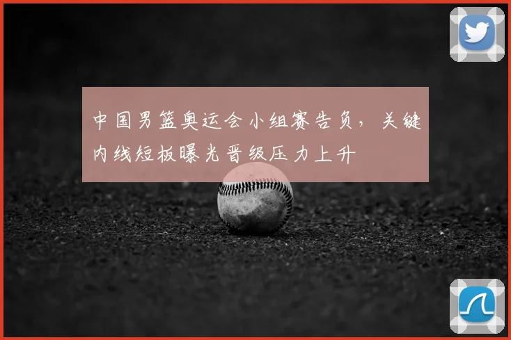 中国男篮奥运会小组赛告负，关键内线短板曝光晋级压力上升