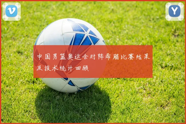 中国男篮奥运会对阵希腊比赛结果及技术统计回顾