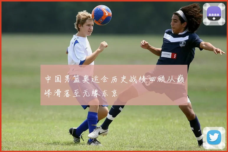 中国男篮奥运会历史战绩回顾从巅峰滑落至无缘东京