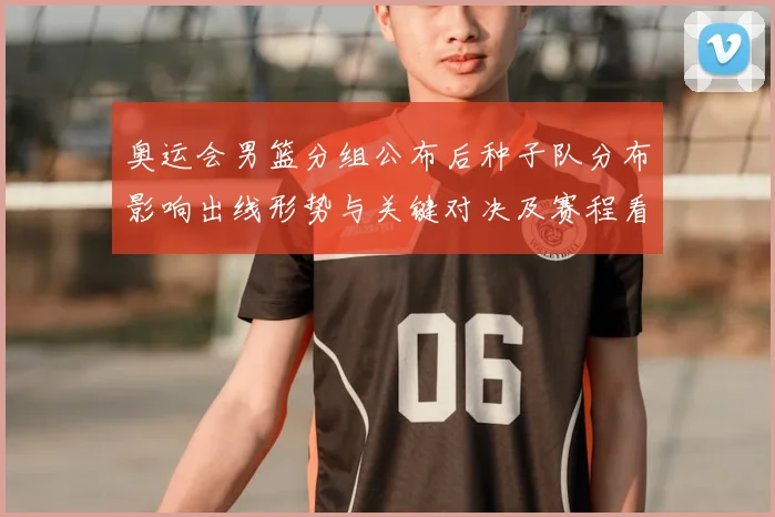 奥运会男篮分组公布后种子队分布影响出线形势与关键对决及赛程看点